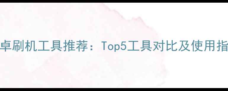 图片 安卓刷机工具推荐：Top5工具对比及使用指南