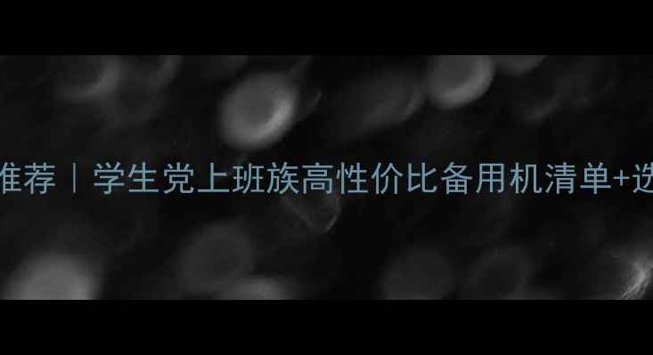 安卓备用机推荐学生党上班族高性价比备用机清单选购指南
