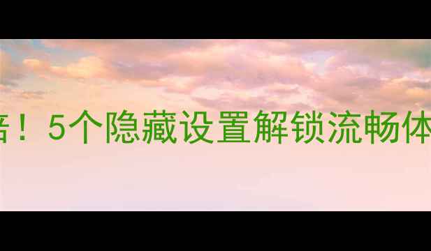 安卓客户端效率翻倍5个隐藏设置解锁流畅体验附详细教程