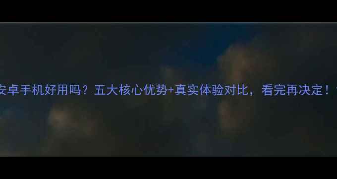 图片 安卓手机好用吗？五大核心优势+真实体验对比，看完再决定！1