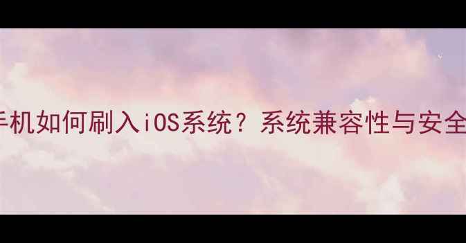 图片 安卓手机如何刷入iOS系统？系统兼容性与安全风险1