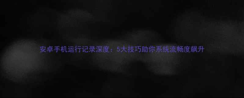 安卓手机运行记录深度5大技巧助你系统流畅度飙升