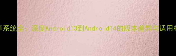 图片 安卓系统全：深度Android13到Android14的版本差异与适用机型