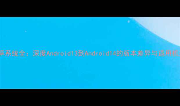 安卓系统全深度Android13到Android14的版本差异与适用机型