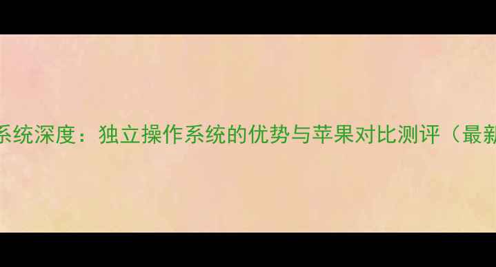 安卓系统深度独立操作系统的优势与苹果对比测评最新版