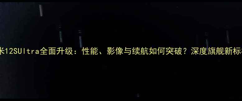 小米12SUltra全面升级性能影像与续航如何突破深度旗舰新标杆