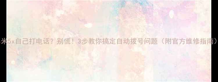 小米5x自己打电话别慌3步教你搞定自动拨号问题附官方维修指南