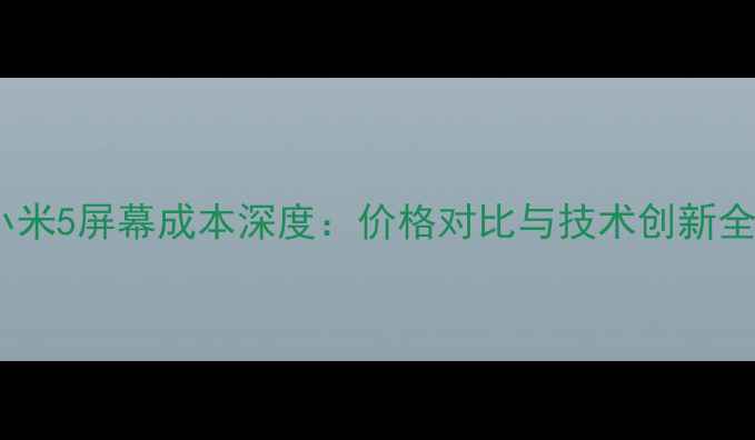 小米5屏幕成本深度价格对比与技术创新全