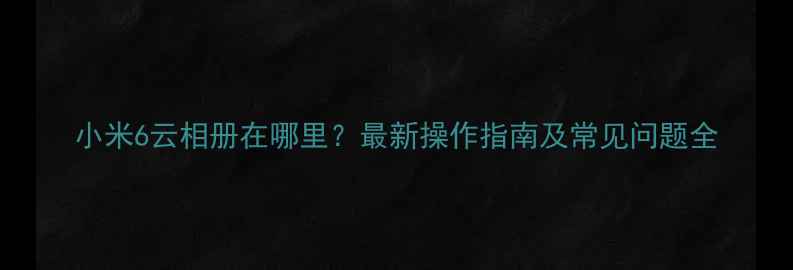 小米6云相册在哪里最新操作指南及常见问题全