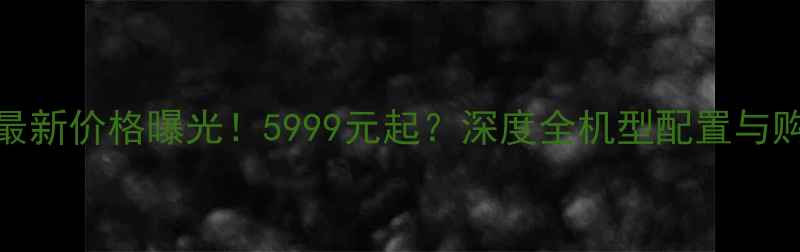 小米X5最新价格曝光5999元起深度全机型配置与购买攻略