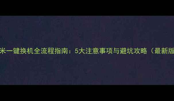 小米一键换机全流程指南5大注意事项与避坑攻略最新版