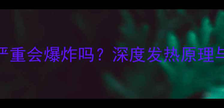 小米手机发热严重会爆炸吗深度发热原理与安全使用指南