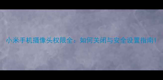 小米手机摄像头权限全如何关闭与安全设置指南