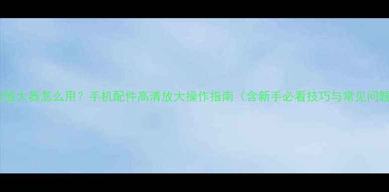 图片 小米放大器怎么用？手机配件高清放大操作指南（含新手必看技巧与常见问题）1