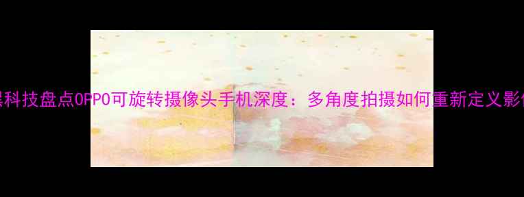 度手机黑科技盘点OPPO可旋转摄像头手机深度多角度拍摄如何重新定义影像体验