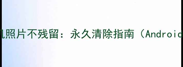 彻底删除手机照片不残留永久清除指南AndroidiOS全攻略