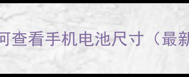 手把手教你如何查看手机电池尺寸最新保姆级教程