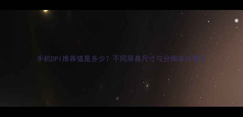 手机DPI推荐值是多少不同屏幕尺寸与分辨率设置全