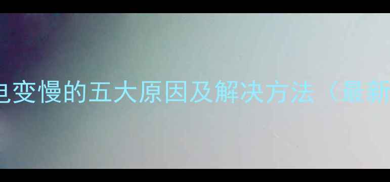 手机充电变慢的五大原因及解决方法最新指南