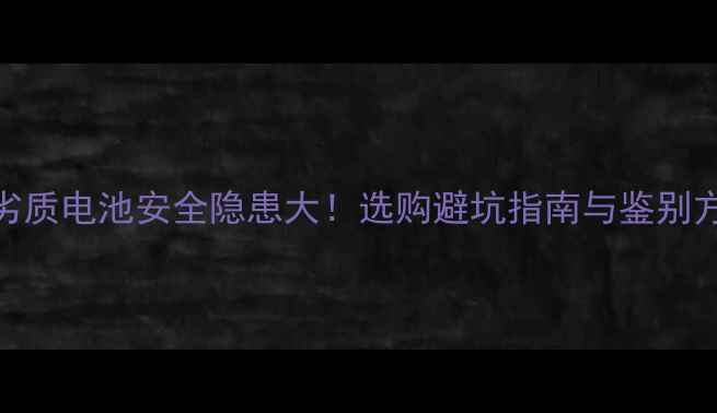 手机劣质电池安全隐患大选购避坑指南与鉴别方法全