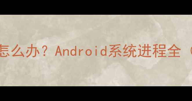 手机卡顿发热怎么办Android系统进程全附解决指南