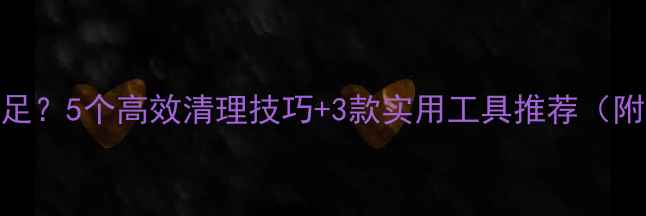 手机存储不足5个高效清理技巧3款实用工具推荐附操作步骤