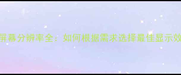 手机屏幕分辨率全如何根据需求选择最佳显示效果