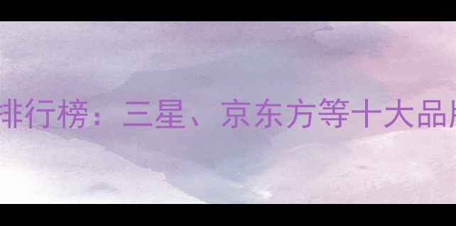 手机屏幕推荐排行榜三星京东方等十大品牌选购全攻略