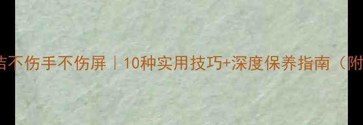 图片 手机屏幕清洁不伤手不伤屏｜10种实用技巧+深度保养指南（附工具测评）1