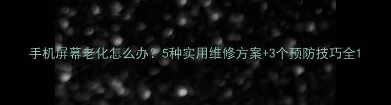 手机屏幕老化怎么办5种实用维修方案3个预防技巧全