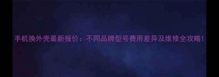 手机换外壳最新报价不同品牌型号费用差异及维修全攻略