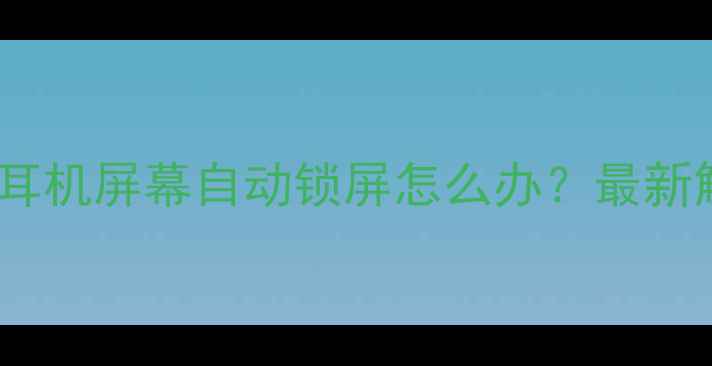 手机摘下耳机屏幕自动锁屏怎么办最新解决方法