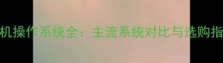 图片 手机操作系统全：主流系统对比与选购指南