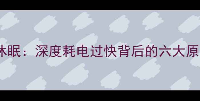 手机电池异常休眠深度耗电过快背后的六大原因及修复指南