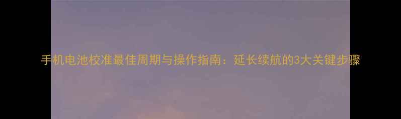 手机电池校准最佳周期与操作指南延长续航的3大关键步骤