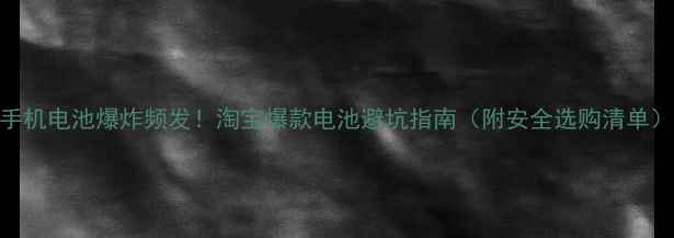 手机电池爆炸频发淘宝爆款电池避坑指南附安全选购清单