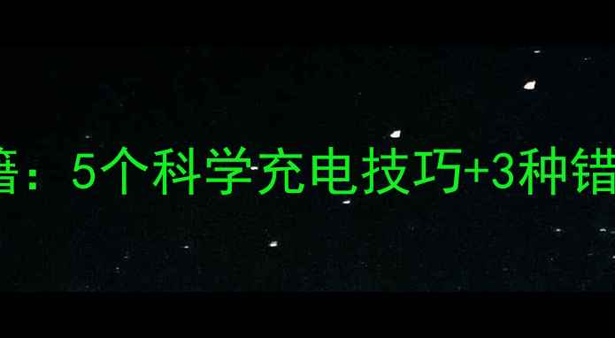 手机电池续航能力提升秘籍5个科学充电技巧3种错误操作纠正最新实测