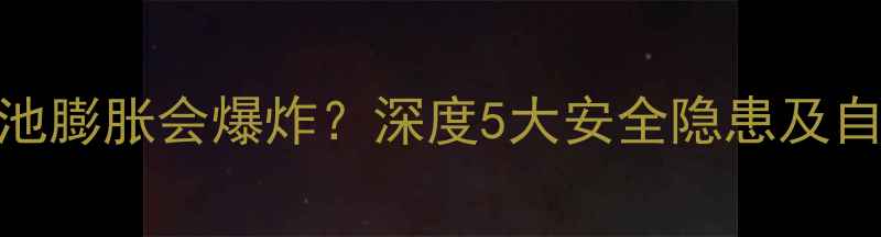 手机电池膨胀会爆炸深度5大安全隐患及自救指南