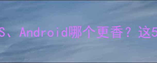 手机系统对比测评iOSAndroid哪个更香这5款机型系统体验封神
