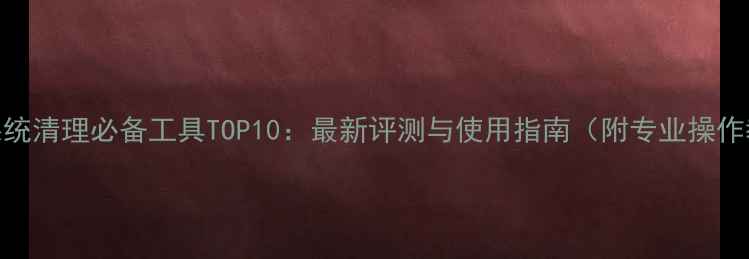 图片 手机系统清理必备工具TOP10：最新评测与使用指南（附专业操作教程）