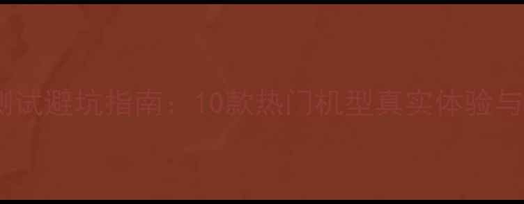 手机触控测试避坑指南10款热门机型真实体验与选购建议