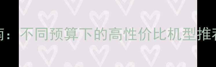 图片 手机选购指南：不同预算下的高性价比机型推荐与选购技巧