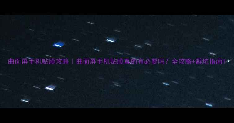 曲面屏手机贴膜攻略曲面屏手机贴膜真的有必要吗全攻略避坑指南