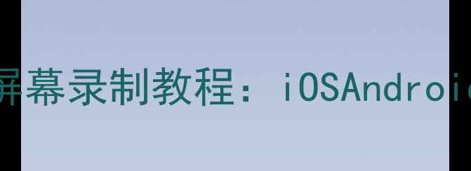 图片 最新全机型手机屏幕录制教程：iOSAndroid保姆级操作指南