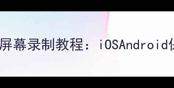 最新全机型手机屏幕录制教程iOSAndroid保姆级操作指南