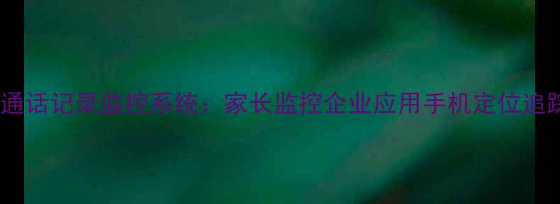 图片 最新手机通话记录监控系统：家长监控企业应用手机定位追踪全攻略1