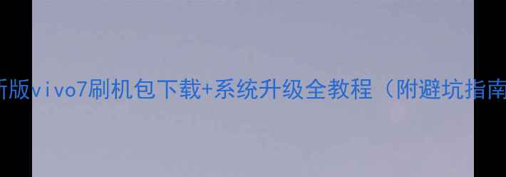 最新版vivo7刷机包下载系统升级全教程附避坑指南