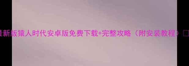 最新版猿人时代安卓版免费下载完整攻略附安装教程