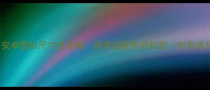 最新版安卓图标尺寸全攻略推荐适配所有机型附高清尺寸表