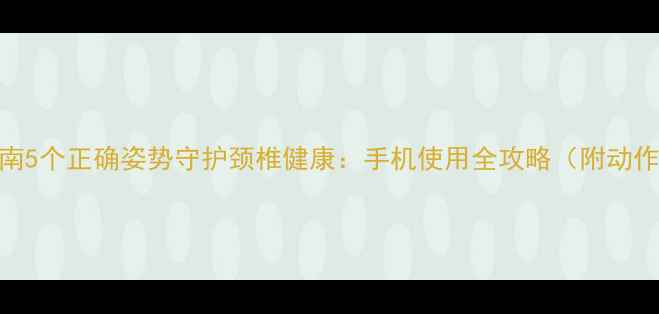 权威指南5个正确姿势守护颈椎健康手机使用全攻略附动作演示